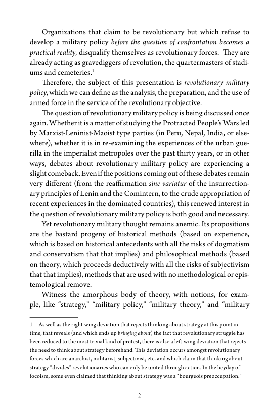 Organizations that claim to be revolutionary but which refuse to
develop a military policy before the question of confrontation becomes a
practical reality, disqualify themselves as revolutionary forces. They are
already acting as gravediggers of revolution, the quartermasters of stadi-
ums and cemeteries.’

‘Therefore, the subject of this presentation is revolutionary military
policy, which we can define as the analysis, the preparation, and the use of
armed force in the service of the revolutionary objective.

‘The question of revolutionary military policy is being discussed once
again. Whether it isa matter of studying the Protracted People’s Wars led
by Marxist-Leninist-Maoist type parties (in Peru, Nepal, India, or else-
where), whether itis in re-examining the experiences of the urban gue-
rilla in the imperialist metropoles over the past thirty years, or in other
ways, debates about revolutionary military policy are experiencing a
slight comeback. Even if the positions coming out of these debates remain
very different (from the reaffirmation sine variafur of the insurrection-
ary principles of Lenin and the Comintern, to the crude appropriation of
recent experiences in the dominated countries), this renewed interest in
the question of revolutionary military policy is both good and necessary.

Yet revolutionary military thought remains anemic. Its propositions
are the bastard progeny of historical methods (based on experience,
which is based on historical antecedents with all the risks of dogmatism
and conservatism that that implies) and philosophical methods (based
on theory, which proceeds deductively with all the risks of subjectivism
that that implies), methods that are used with no methodological or epis-
temological remove.

Witness the amorphous body of theory, with notions, for exam-
ple, like “strategy,” “military policy,” “military theory,” and ‘military

1_Aswellar the rightwing deviation that rejects thinking about strategy at this pointin
time that eveals (and which ends up bringing abou) the fact hat evolutionary struggle has
bbeen reduced to the mos trivial kindof protest, ther x alsa left-wing deviation that rejects
the need to think about strategy beforchand. This deviation occurs amongst revolutionary
forces which are anarchist, militar, subjective, te and which claim that thinking about
strategy “divides” revoltionaries who can only be united through action. In the heyday of
facoism, some even claimed that thinking about strategy was a "bourgeois preoccupation,

 

